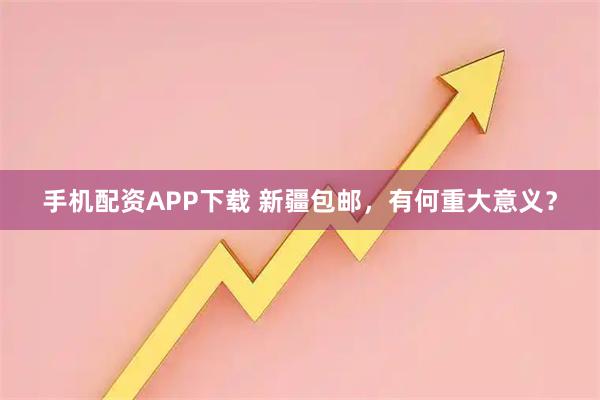 手机配资APP下载 新疆包邮，有何重大意义？