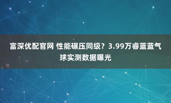 富深优配官网 性能碾压同级？3.99万睿蓝蓝气球实测数据曝光