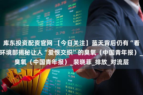 库东投资配资官网 【今日关注】蓝天背后仍有“看不见”的污染？生态环境部揭秘让人“爱恨交织”的臭氧（中国青年报）_裴晓菲_排放_对流层