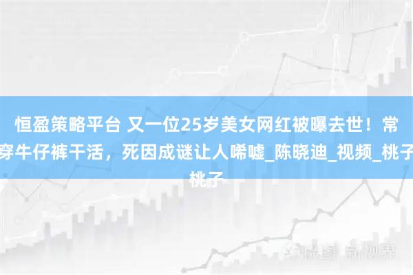 恒盈策略平台 又一位25岁美女网红被曝去世！常穿牛仔裤干活，死因成谜让人唏嘘_陈晓迪_视频_桃子