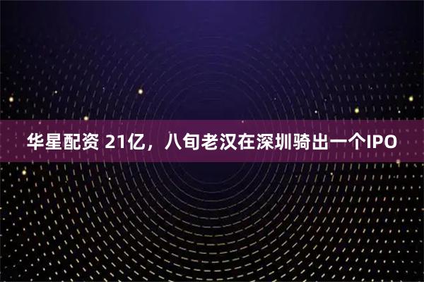 华星配资 21亿，八旬老汉在深圳骑出一个IPO