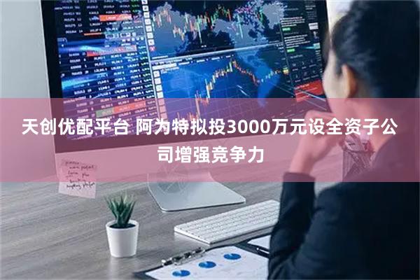 天创优配平台 阿为特拟投3000万元设全资子公司增强竞争力