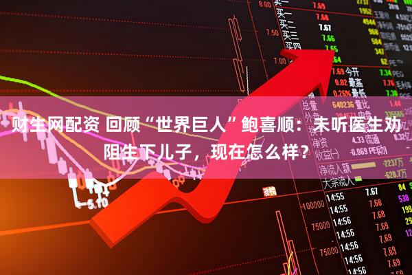 财生网配资 回顾“世界巨人”鲍喜顺：未听医生劝阻生下儿子，现在怎么样？