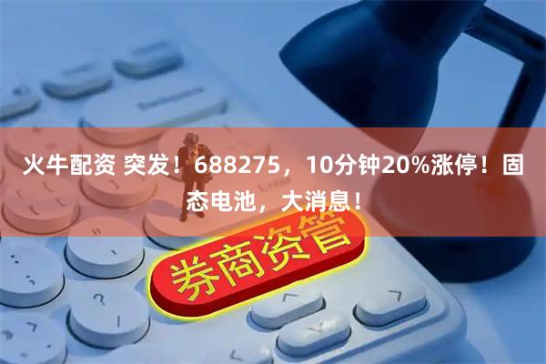 火牛配资 突发！688275，10分钟20%涨停！固态电池，大消息！