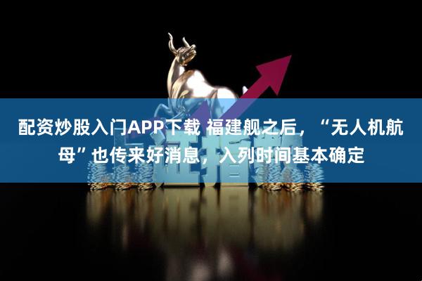 配资炒股入门APP下载 福建舰之后，“无人机航母”也传来好消息，入列时间基本确定