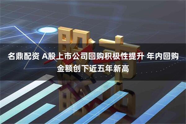 名鼎配资 A股上市公司回购积极性提升 年内回购金额创下近五年新高