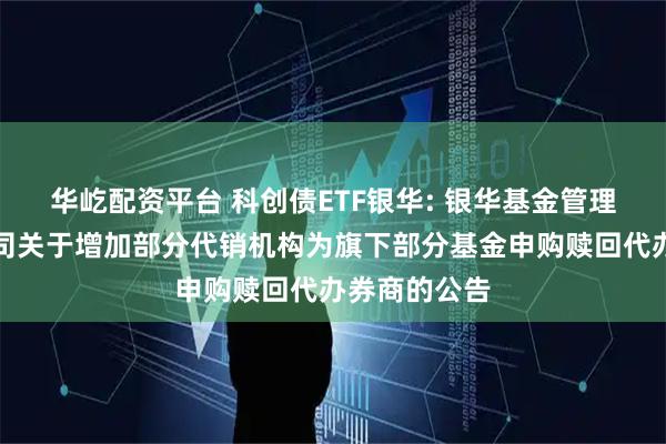 华屹配资平台 科创债ETF银华: 银华基金管理股份有限公司关于增加部分代销机构为旗下部分基金申购赎回代办券商的公告
