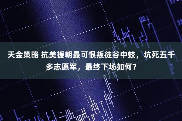 天金策略 抗美援朝最可恨叛徒谷中蛟，坑死五千多志愿军，最终下场如何？