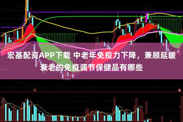 宏基配资APP下载 中老年免疫力下降，兼顾延缓衰老的免疫调节保健品有哪些