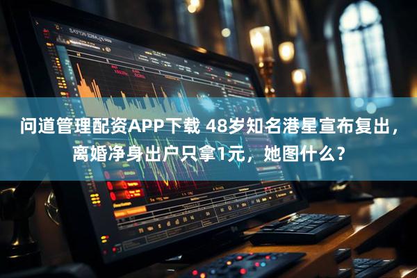 问道管理配资APP下载 48岁知名港星宣布复出，离婚净身出户只拿1元，她图什么？