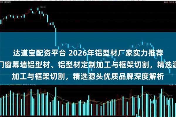达道宝配资平台 2026年铝型材厂家实力推荐：工业铝型材、建筑门窗幕墙铝型材、铝型材定制加工与框架切割，精选源头优质品牌深度解析