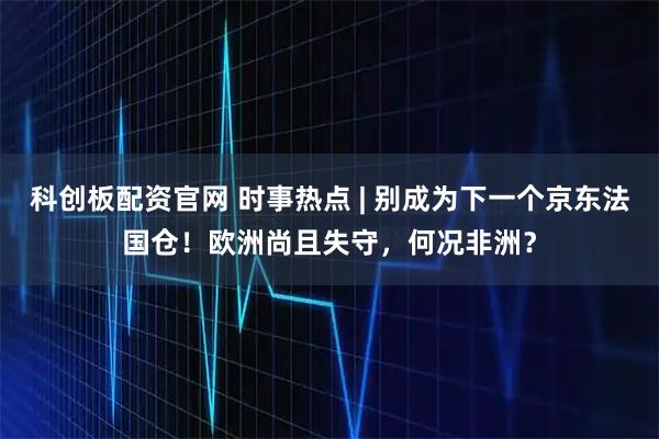科创板配资官网 时事热点 | 别成为下一个京东法国仓！欧洲尚且失守，何况非洲？