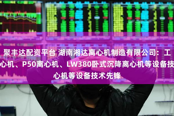 聚丰达配资平台 湖南湘达离心机制造有限公司：工业用离心机、P50离心机、LW380卧式沉降离心机等设备技术先锋