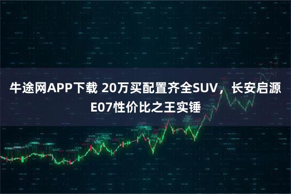 牛途网APP下载 20万买配置齐全SUV，长安启源E07性价比之王实锤