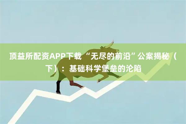 顶益所配资APP下载 “无尽的前沿”公案揭秘（下）：基础科学堡垒的沦陷