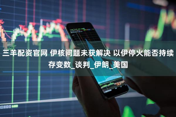 三羊配资官网 伊核问题未获解决 以伊停火能否持续存变数_谈判_伊朗_美国