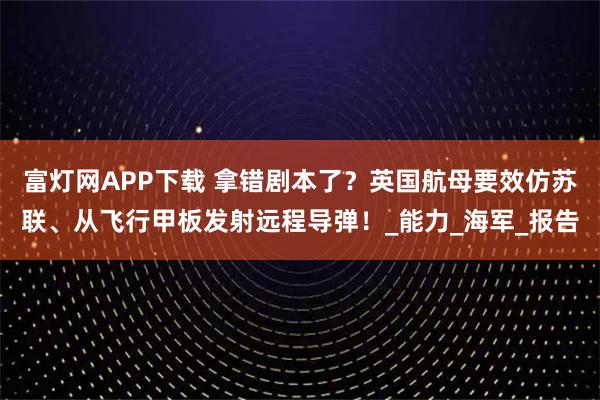 富灯网APP下载 拿错剧本了？英国航母要效仿苏联、从飞行甲板发射远程导弹！_能力_海军_报告