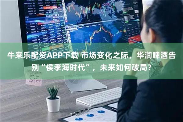牛来乐配资APP下载 市场变化之际，华润啤酒告别“侯孝海时代”，未来如何破局？