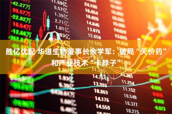 胜亿优配 华道生物董事长余学军：破局“天价药”和产业技术“卡脖子”