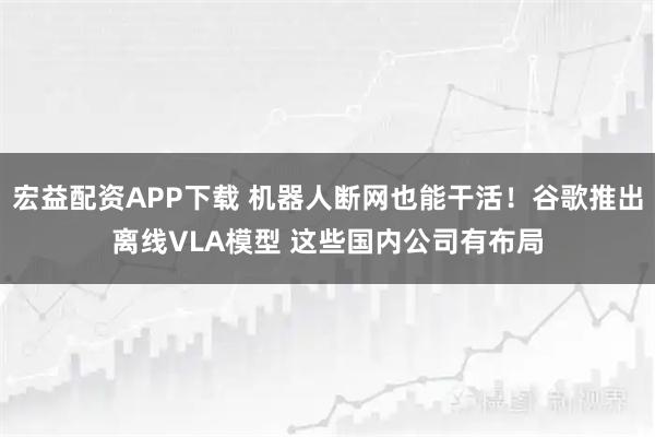 宏益配资APP下载 机器人断网也能干活！谷歌推出离线VLA模型 这些国内公司有布局