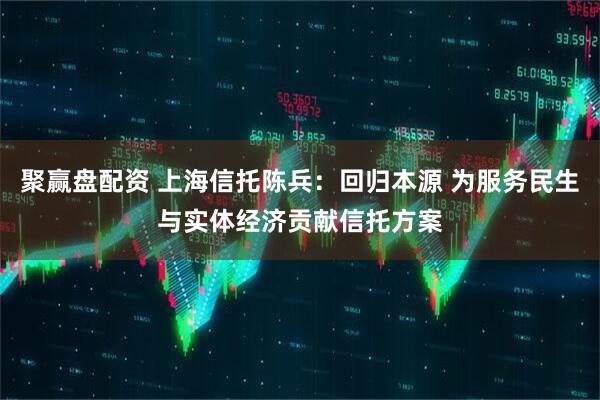 聚赢盘配资 上海信托陈兵：回归本源 为服务民生与实体经济贡献信托方案