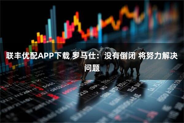 联丰优配APP下载 罗马仕：没有倒闭 将努力解决问题