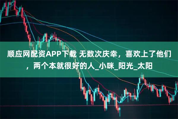 顺应网配资APP下载 无数次庆幸，喜欢上了他们，两个本就很好的人_小咪_阳光_太阳
