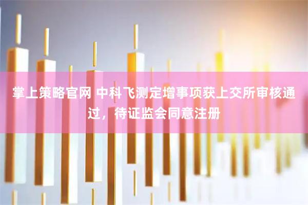 掌上策略官网 中科飞测定增事项获上交所审核通过，待证监会同意注册
