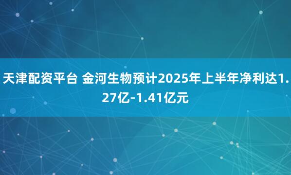 天津配资平台 金河生物预计2025年上半年净利达1.27亿-1.41亿元