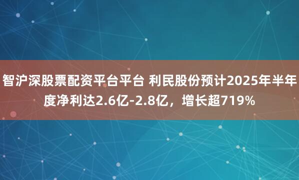 智沪深股票配资平台平台 利民股份预计2025年半年度净利达2.6亿-2.8亿，增长超719%