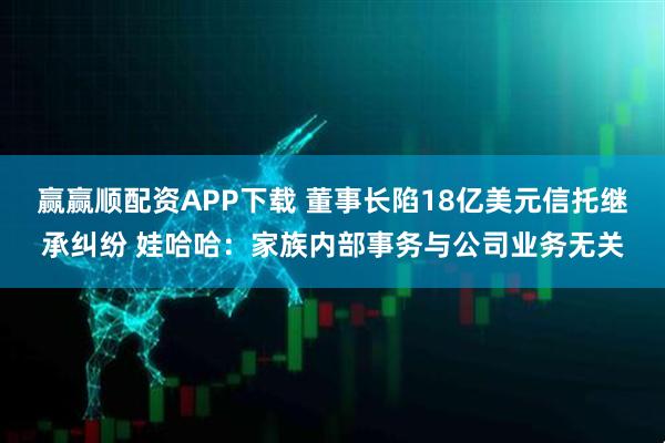 赢赢顺配资APP下载 董事长陷18亿美元信托继承纠纷 娃哈哈：家族内部事务与公司业务无关