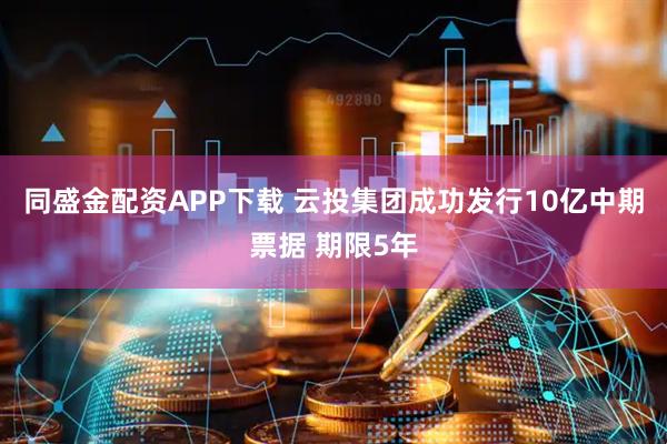 同盛金配资APP下载 云投集团成功发行10亿中期票据 期限5年