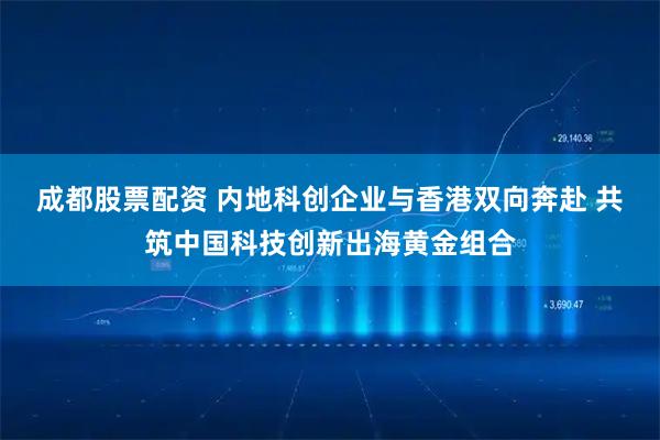 成都股票配资 内地科创企业与香港双向奔赴 共筑中国科技创新出海黄金组合