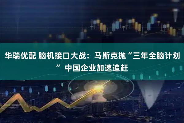 华瑞优配 脑机接口大战：马斯克抛“三年全脑计划” 中国企业加速追赶