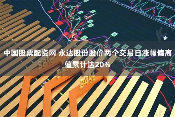中国股票配资网 永达股份股价两个交易日涨幅偏离值累计达20%