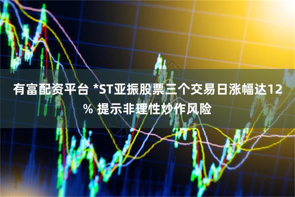 有富配资平台 *ST亚振股票三个交易日涨幅达12% 提示非理性炒作风险