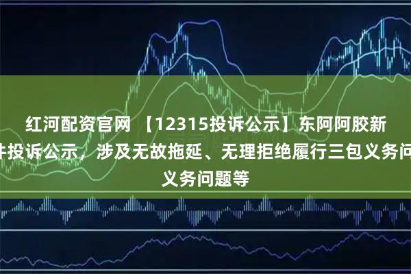 红河配资官网 【12315投诉公示】东阿阿胶新增2件投诉公示，涉及无故拖延、无理拒绝履行三包义务问题等