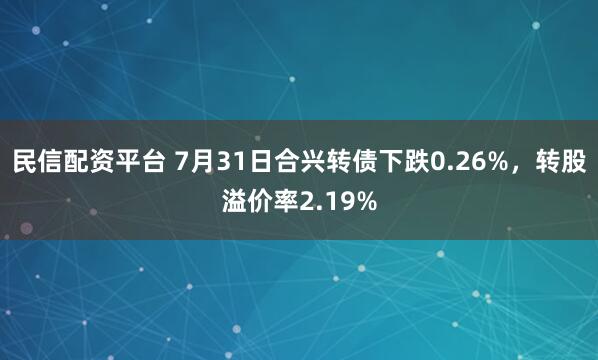 民信配资平台 7月31日合兴转债下跌0.26%，转股溢价率2.19%