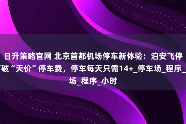 日升策略官网 北京首都机场停车新体验：泊安飞停车打破“天价”停车费，停车每天只需14+_停车场_程序_小时