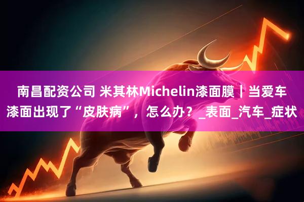 南昌配资公司 米其林Michelin漆面膜｜当爱车漆面出现了“皮肤病”，怎么办？_表面_汽车_症状