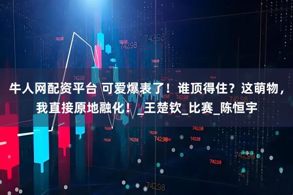 牛人网配资平台 可爱爆表了！谁顶得住？这萌物，我直接原地融化！_王楚钦_比赛_陈恒宇
