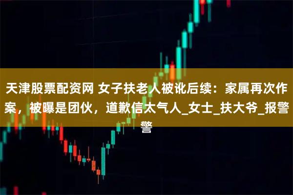天津股票配资网 女子扶老人被讹后续：家属再次作案，被曝是团伙，道歉信太气人_女士_扶大爷_报警