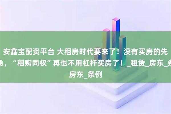 安鑫宝配资平台 大租房时代要来了！没有买房的先别急，“租购同权”再也不用杠杆买房了！_租赁_房东_条例