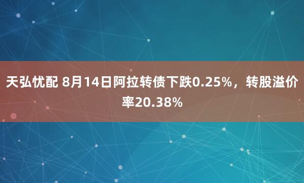 天弘忧配 8月14日阿拉转债下跌0.25%，转股溢价率20.38%