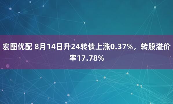 宏图优配 8月14日升24转债上涨0.37%，转股溢价率17.78%