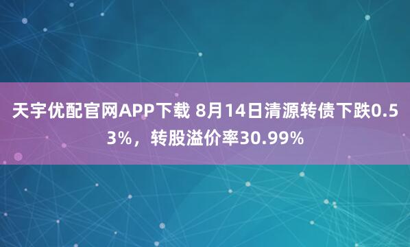天宇优配官网APP下载 8月14日清源转债下跌0.53%，转股溢价率30.99%