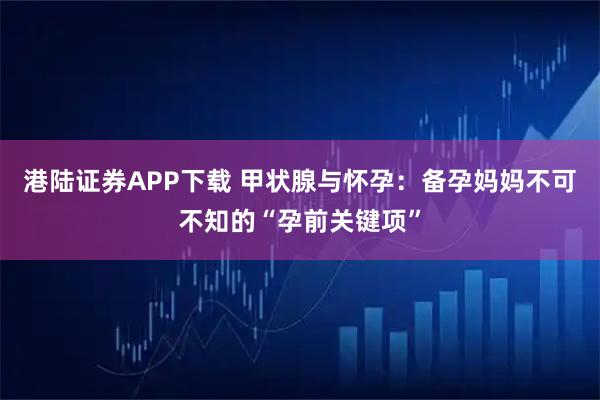 港陆证券APP下载 甲状腺与怀孕：备孕妈妈不可不知的“孕前关键项”