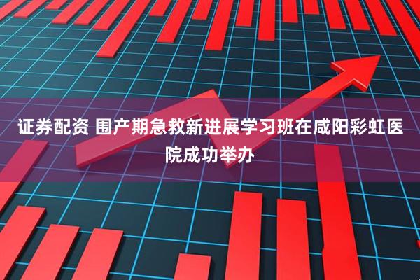 证券配资 围产期急救新进展学习班在咸阳彩虹医院成功举办