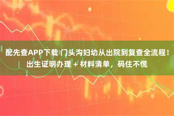 配先查APP下载 门头沟妇幼从出院到复查全流程！出生证明办理 + 材料清单，码住不慌