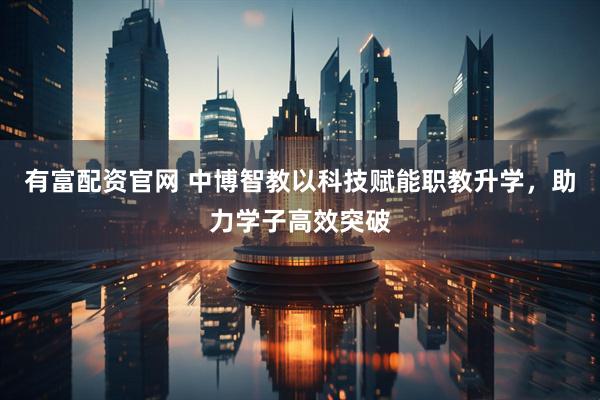 有富配资官网 中博智教以科技赋能职教升学，助力学子高效突破